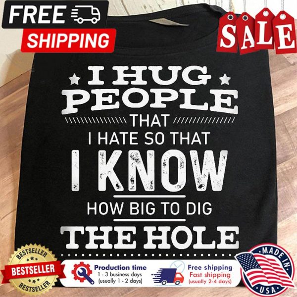 I hug people that I hate so that I know how big to dig the hole in my backyard shirt