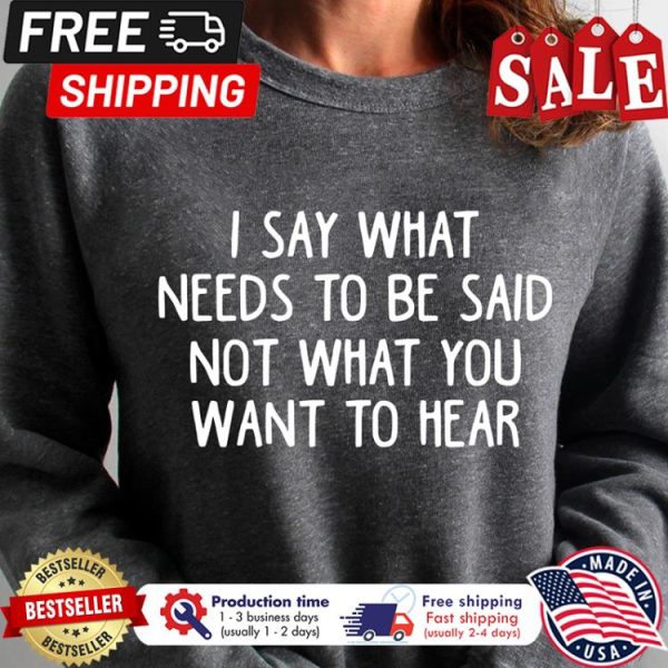 I say what needs to be said not what you want to hear shirt