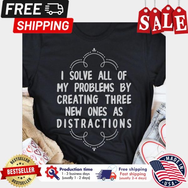 I solve all of my problems by creating three new ones as distractions shirt