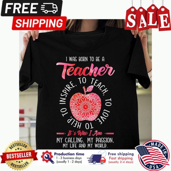 I was born to be a teacher to teach to love to help to inspire its who I am my calling my passion my life and my world shirt