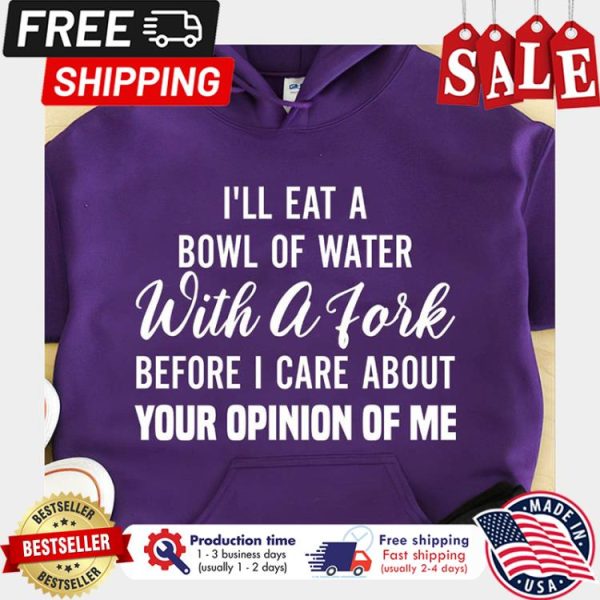 Ill eat a bowl of water with a fork before I care about your opinion of me shirt