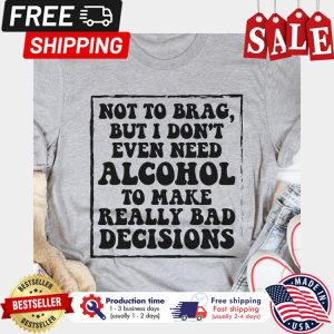 Not to brag but I dont even need alcohol to make really bad decisions shirt 1