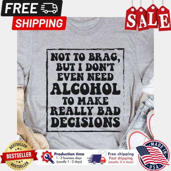 Not to brag but I dont even need alcohol to make really bad decisions shirt