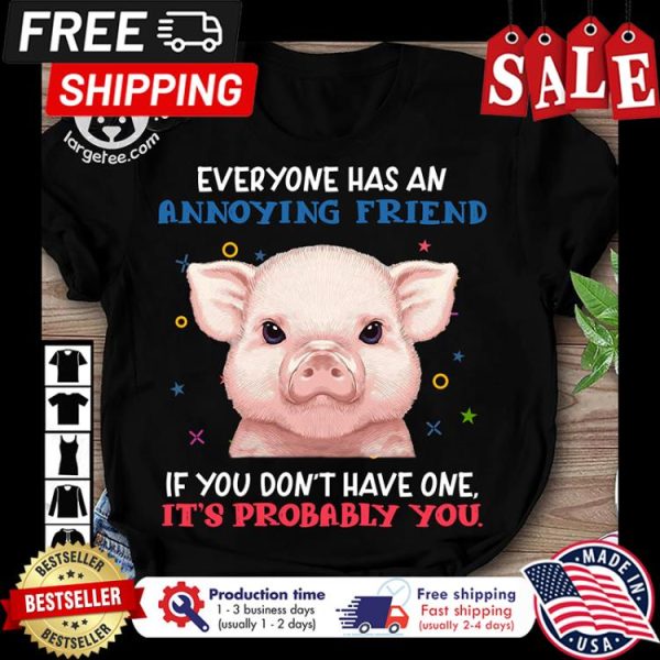 Pig everyone has an annoying friend if you dont have one its probably you shirt