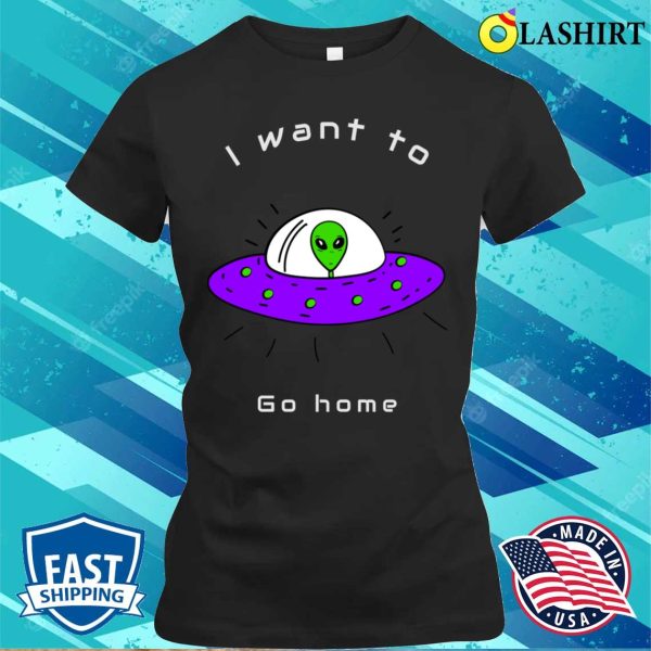 Alien Gifts T-shirt, I Want To Go Home Funny Cute Alien Lover Gift T-shirt