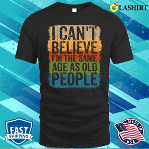 I Cant Believe Im The Same Age As Old People Funny Saying T shirt 1