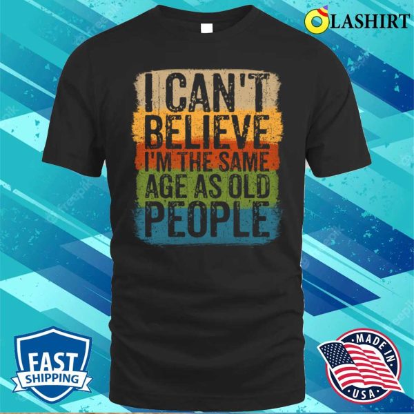 I Cant Believe Im The Same Age As Old People Funny Saying T-shirt