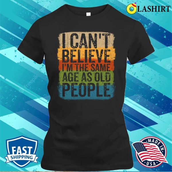 I Cant Believe Im The Same Age As Old People Funny Saying T-shirt