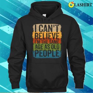 I Cant Believe Im The Same Age As Old People Funny Saying T-shirt 2 I Cant Believe Im The Same Age As Old People Funny Saying T shirt 3