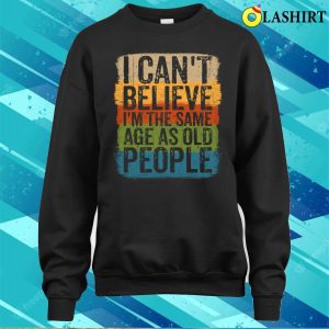 I Cant Believe Im The Same Age As Old People Funny Saying T-shirt 3 I Cant Believe Im The Same Age As Old People Funny Saying T shirt 4