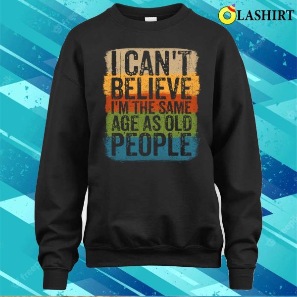 I Cant Believe Im The Same Age As Old People Funny Saying T-shirt