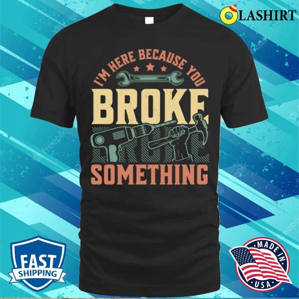 I’m Here Because You Broke Something Handyman Mechanic Funny T-shirt