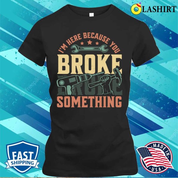 I’m Here Because You Broke Something Handyman Mechanic Funny T-shirt