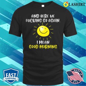 Morning Sarcastic And Here We Fvcking Go Again I Mean Good Morning T shirt 1
