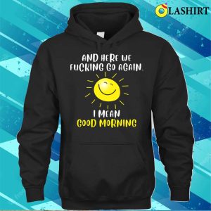 Morning Sarcastic And Here We Fvcking Go Again I Mean Good Morning T shirt 3