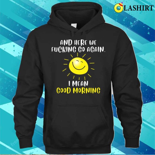 Morning Sarcastic And Here We Fvcking Go Again I Mean Good Morning T-shirt