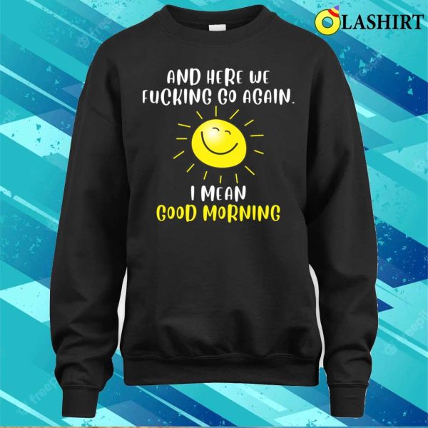 Morning Sarcastic And Here We Fvcking Go Again I Mean Good Morning T-shirt