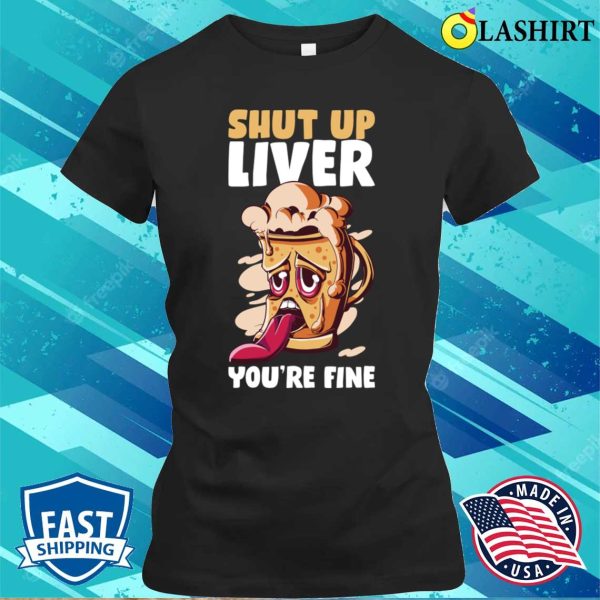 Shut Up Liver You’re Fine Funny Beer Gift T-shirt