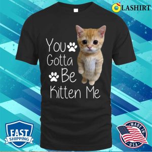 You Gotta Be Kitten Me T shirt You Gotta Be Kitten Me Funny Cat T shirt 1
