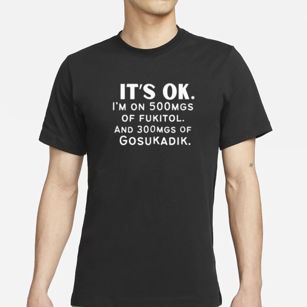 It’s Ok Im On 500MGS Of Fukitol And 300MGS Of Gosukadik T-Shirt