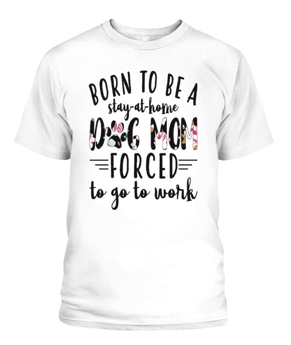 BORN TO BE A DOG MOM FORCED – STAY AT HOME TO GO TO WORK SHIRT