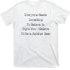 Everyone Needs Something To Believe In. Right Now Believe I’ll Have Another Beer Shirt