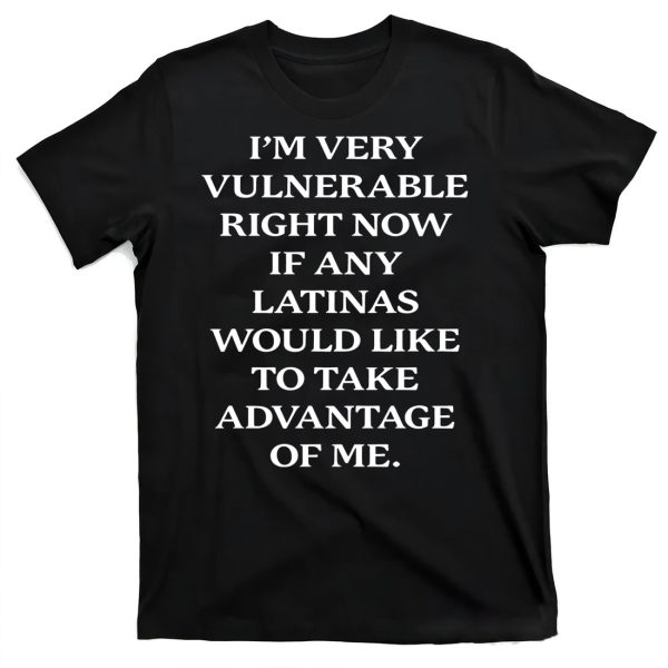 I’m Very Vulnerable Right Now If Any Latinas Would Like To Take Advantace Of Me Shirt