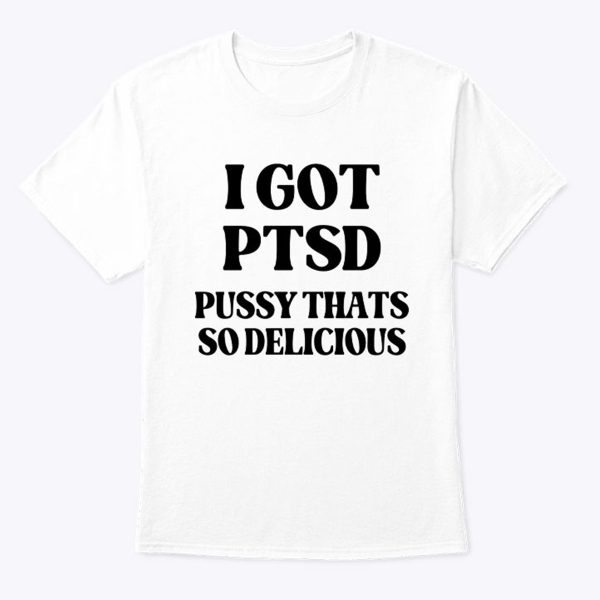 I GOT PTSD – PUSSY THATS SO DELICIOUS SHIRT