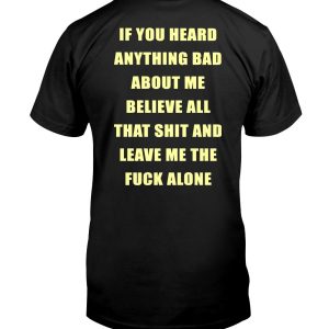 IF YOU HEARD ANYTHING ABOUT ME – BELIEVE ALL THAT SHIT AND LEAVE ME THE FUCK ALONE SHIRT