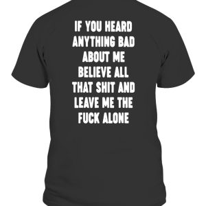 IF YOU HEARD ANYTHING BAD ABOUT ME – BELIEVE ALL THAT SHIT AND LEAVE ME THE FUCK ALONE SHIRT
