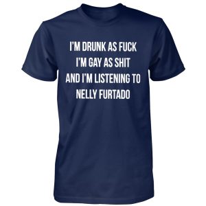 I’M DRUNK AS FUCK – I’M GAY AS SHIT AND I’M LISTENING TO NELLY FURTADO SHIRT