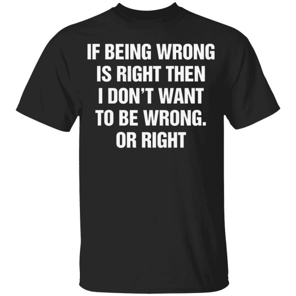 If Being Wrong Is Right, I Don’t Want To Be Wrong. Or Right Shirt