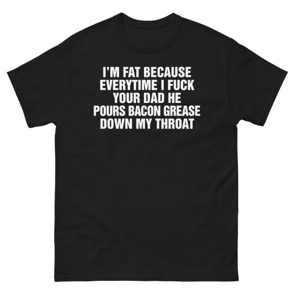 I’m Fat Because Everytime I Fuck Your Dad He Pour Bacon Grease Down My Throat Shirt