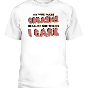 MY WIFE FAKES ORGASMS BECAUSE SHE THINKS I CARE SHIRT