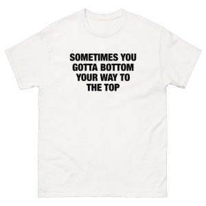 Sometimes You Gotta Bottom Your Way To The Top Shirt