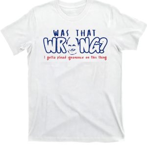 Was That Wrong I Gotta Plead Ignorance On This Thing Shirt